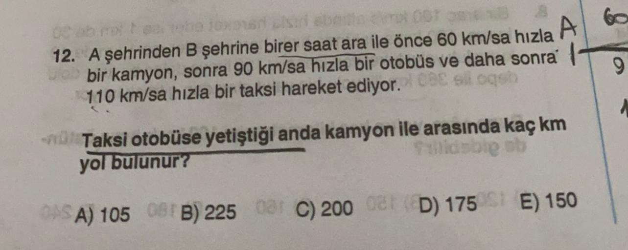 oor
A
12. A şehrinden B şehrine birer saat ara ile önce 60 km/sa hızla
bir kamyon, sonra 90 km/sa hızla bir otobüs ve daha sonra
110 km/sa hızla bir taksi hareket ediyor.
slogo
9
- Taksi otobüse yetiştiği anda kamyon ile arasında kaç km
yol bulunur?
Salida