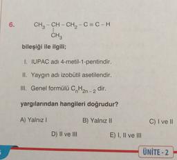 6.
CH3 - CH - CH2 - C=C-H
1
CH3
bileşiği ile ilgili;
I. IUPAC adı 4-metil-1-pentindir.
II. Yaygın adı izobutil asetilendir.
III. Genel formülü C. Han
dir.
-2
yargılarından hangileri doğrudur?
A) Yalnız!
B) Yalnız II
C) I ve II
D) II ve III
E) I, II ve III
ÜNİTE-2