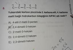 11 2 3 4 5
C-C=C-C-C
8.
endemik
Yukarıdaki karbon zincirinde 2. karbona etil, 4. karbona
metil bağlı hidrokarbon bileşiğinin IUPAC adı nedir?
A) 4-etil-2-metil-3-penten
B) 2,4-dimetil-3-hekzen
C) 2-metil-3-hekzen
D) 2,4-dimetil-2-hekzen
E) 2,3-dimetil-hekzen
2n=56
-56
