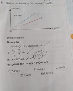 7.
ideal bir gaza ait hacim (V) - sicaklik (T) grafiği,
Hacim (V)
P = sabit
Sıcaklık (T)
X
şekildeki gibidir.
Buna göre,
1. Sıcaklığın birimi Kelvin (K) dir.
V
va
II.
dir.
T
III. X = 0°C dir. X
. X C
1
=
1
X12730
yargılarından hangileri doğrudur?
C) I ve Ill
B) Yalnız 11
A) Yalnız!
E) I, II ve III
D) II ve III
