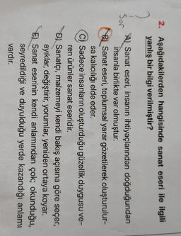 2. Aşağıdakilerden hangisinde sanat eseri ile ilgili
yanlış bir bilgi verilmiştir?
7
(
Sor
Al Sanat eseri, insanın ihtiyaçlarından doğduğundan
insanla birlikte var olmuştur.
B) Sanat eseri, toplumsal yarar gözetilerek oluşturulur-
sa kalıcılığı elde eder.
C) Sadece insanların oluşturduğu güzellik duygusu ve-
ren ürünler sanat eseridir.
Dl Sanatçı, malzemeyi kendi bakış açısına göre seçer,
ayıklar, değiştirir, yorumlar, yeniden ortaya koyar.
E) Sanat eserinin kendi anlamından çok; okunduğu,
seyredildiği ve duyulduğu yerde kazandığı anlamı
vardır.
