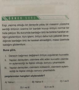 ÖRNEK
SORU
Ezgi, yapmış olduğu bir deneyde yatay bir masanın yüzeyine
serdiği örtünün üzerine bir bardak koyup örtüyü normal bir
hızla çekiyor. Bu durumda bardağın örtü ile birlikte hareket et-
tiğini gözlemliyor. Aynı işlemi, örtüyü daha hızlı çekerek dene-
diğinde bardağın örtü ile hareket etmediğini, masa üzerinde
kaldığını gözlemliyor.
Buna göre,
1. Deneyin bağımsız değişkeni örtüye uygulanan kuvvettir.
II. Yapılan deneyden; cisimlere etki eden kuvvetin cisimle-
rin eylemsizliği ile ilişkisi olduğu sonucu çıkartılabilir.
III. Yapılan deneyden; cisimlerin kütlesinin, cisimlerin eylem-
sizliği ile ilişkisi olduğu sonucu çıkartılabilir.
yargılarından hangileri söylenebilir?
A) Yalnız !
C) I ve II
B) Yalnız 10
D) I ve III
E) II ve III
