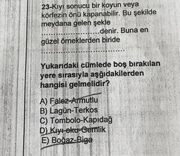 23-Kiyi sonucu bir koyun veya
körfezin önü kapanabilir. Bu şekilde
meydana gelen şekle
..... denir. Buna en
güzel örneklerden biride
Bu sekil
La
Yukarıdaki cümlede boş birakilan
yere sırasiyla aşğıdakilerden
hangisi gelmelidir?
A) Falez-Armutlu
B) Lagun-Terkos
C) Tombolo-Kapıdağ
D) Kıyı oku-Gemlik
E) Boğaz-Biga
9.