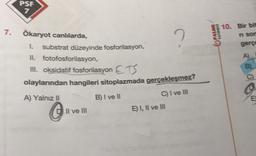 PSF
7
10. Bir bit
7.
?
MAO
n son
1.
gerçe
A)
Ökaryot canlılarda,
substrat düzeyinde fosforilasyon,
II. fotofosforilasyon,
III. Oksidatif fosforilasyon ETS
olaylarından hangileri sitoplazmada gerçekleşmez?
A) Yalnız II
B
E
B) I ve II
C) I ve IN
E) I, II ve III
DII ve III
