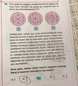 B
A
D
29. Yeni açılan bir mağaza, açılışlarına özel bir çekiliş yap-
maya karar vermiştir. Bu çekiliş için aşağıdaki gibi bir
dönen çark düzeneği hazırlamıştır.
5
6
D
A
25 26
2
C
E
5
8
3
2
1
3
1
5
3
5
0
4
25
5
63
E
24 25
a
b
C
A
C
4
A
24
E
Çekilişe göre, çarklar aynı anda döndürüldüğünde hangi
rakamda durursa o çarkın altındaki kutuya o rakam yazi-
lacak ve oluşan abc üç basamaklı sayısı hangi katılımcı-
daysa o katılımcı mağazadan hediye çeki kazanacaktır.
Çekilişi hazırlayan mağaza çalışanları, çekiliş sonucunda
çıkabilecek tüm üç basamaklı sayıları kâğıtlara birer kez
yazarak çekilişe katılmak isteyenlere birer adet dağıtmış-
tır. Çekilişe katılan İrem'in kâğıdında, çekiliş sonucu çi-
kabilecek olan rakamları farklı en küçük sayı, Barış'ın
kâğıdında ise rakamları farklı çıkabilecek en büyük tek
sayı yazmaktadır.
Buna göre, hediye çekini İrem'in kazanma olasılığı,
Barış'ın kazanma olasılığının kaç katıdır?
23
D)
E)
)
C) 1
A) 2
B)
2
