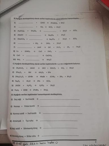sh
B) Aşağıda denkleştirilmiş olarak verilen tepkimelerde eksik bölümleri tamamlayınız
..
1)
+
12HCI
→ 2H3SbCl + 3H2S
2)
+
502 →
3CO2 + 4H20
3) Al2(CO3)3
+
3H2SO4
+
3H20
+
3CO2
4) 2NaOH
+
→
Na2SO4
+
2H20
5) 3NaHCO3 +
+
→ Na3PO4
3H20
+
3CO2
6)
+ 302
2NO2
+
