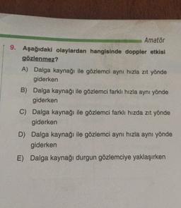 Amatör
9. Aşağıdaki olaylardan hangisinde doppler etkisi
gözlenmez?
A) Dalga kaynağı ile gözlemci aynı hızla zıt yönde
giderken
B) Dalga kaynağı ile gözlemci farklı hızla aynı yönde
giderken
C) Dalga kaynağı ile gözlemci farklı hızda zıt yönde
giderken
D) Dalga kaynağı ile gözlemci aynı hızla aynı yönde
giderken
E) Dalga kaynağı durgun gözlemciye yaklaşırken
