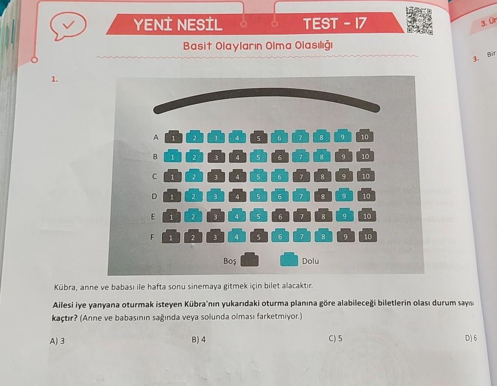 3. Or
YENİ NESİL 6 TEST - 17
Basit olayların Olma Olasılığı
3. Bir
1.
A
1
2
3
4 4
5
6
7
8
9 9
10
B
1
2
3
4 4
5
6
7
8
9
10
C
1
2
4
5
6
7
8
9
10
D
1
22
3
4
5
6
7
8
9 9
10
E
1
2
3
4
5
5
6
7 7
8
9
10
F
1
2
3
4
5
6
7
8
9
10
Boş
Dolu
Kübra, anne ve babası ile hafta sonu sinemaya gitmek için bilet alacaktır.
Ailesi iye yanyana oturmak isteyen Kübra'nın yukarıdaki oturma planına göre alabileceği biletlerin olası durum sayısı
kaçtır? (Anne ve babasının sağında veya solunda olması farketmiyor.)
A) 3
B) 4
C) 5
D) 6
