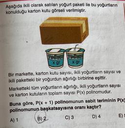 Aşağıda ikili olarak satılan yoğurt paketi ile bu yoğurtların
konulduğu karton kutu görseli verilmiştir.
6
YOGURT YOGUR
x gr
x gr
Bir markette, karton kutu sayısı, ikili yoğurtların sayısı ve
ikili paketteki bir yoğurdun ağırlığı birbirine eşittir.
Marketteki tüm yoğurtların ağırlığı, ikili yoğurtların sayısı
ve karton kutuların toplam sayısı P(x) polinomudur.
Buna göre, P(x + 1) polinomunun sabit teriminin P(x)
polinomunun başkatsayısına oranı kaçtır?
B) 2
C) 3
E) E
D) 4
A) 1