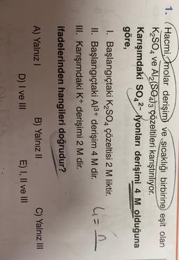 1.
Hacmi, molar derişim ve sıcaklığı birbirine eşit olan
K2SO4 ve Al2(SO4)3 çözeltileri karıştırılıyor.
Karışımdaki SO42- iyonları derişimi 4 M olduğuna
göre,
I. Başlangıçtaki K2SO4 çözeltisi 2 M liktir.
II. Başlangıçtaki A13+ derişim 4 M dir.
III. Karışımdaki K+ derişimi 2 M dir.
4=n
.
ifadelerinden hangileri doğrudur?
A) Yalnız!
C) Yalnız III
B) Yalnız II
E) I, II ve III
D) I ve III