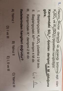 1.
Hacmi, molar derişim ve sıcaklığı birbirine eşit olan
K2SO4 ve Al2(SO4)3 çözeltileri karıştırılıyor.
Karışımdaki SO42- iyonları derişimi 4 M olduğuna
göre,
I. Başlangıçtaki K2SO4 çözeltisi 2 M liktir.
II. Başlangıçtaki A13+ derişim 4 M dir.
III. Karışımdaki K+ derişimi 2 M dir.
4=n
.
ifadelerinden hangileri doğrudur?
A) Yalnız!
C) Yalnız III
B) Yalnız II
E) I, II ve III
D) I ve III
