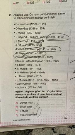 A) 42
D)312
C)222
B) 132
2. Aşağıda bazı Osmanlı padişahlarının isimleri
ve tahtta kaldıkları tarihler verilmiştir.
-
8. Sinif Paragrafin Sifresi
• Osman Gazi (1299-1326)
• Orhan Gazi (1326 - 1359)
• I. Murad (1359 - 1389)
I. Bayezid - Yıldırım Bayezid (1389 - 1402)
• I. Mehmed (1413 - 1421
• II. Murad (1421-1451)
• Fatih Sultan Mehmed (1451 - 1481)
• 11. Bayezid (1481 – 1512)
• Yavuz Sultan Selim (1512-1520)
• Kanuni Sultan Süleyman (1520 – 1566)
• II. Selim (1566 - 1574)
• III. Murad (1574 - 1595)
• III. Mehmed (1595 - 1603)
• 1. Ahmed (1603 - 1617)
• I. Mustafa (1617 - 1618 / 1622 - 1623)
Genç Osman (1618-1622)
• IV. Murad (1623-1640)
Verilen bilgilere göre 14. yüzyılın ikinci
yarısında yazılmış bir eser hangi padişah
döneminde yazılmış olamaz?
.
A) Osman Gazi
B) Orhan Gazi
C) I. Murat
y
D) Yıldırım Bayezich
50
8. SINIF PARAGRAFIN ŞİFRESİ