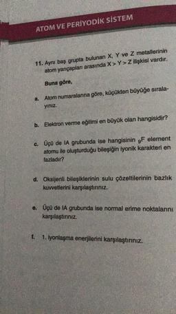 ATOM VE PERİYODİK SİSTEM
11. Ayni baş grupta bulunan X, Y ve Z metallerinin
atom yarıçapları arasında X> Y>Z ilişkisi vardır.
Buna göre,
a. Atom numaralarına göre, küçükten büyüğe sırala-
yiniz.
b. Elektron verme eğilimi en büyük olan hangisidir?
c. Üçü de IA grubunda ise hangisinin 9F element
atomu ile oluşturduğu bileşiğin iyonik karakteri en
fazladır?
d. Oksijenli bileşiklerinin sulu çözeltilerinin bazlık
kuvvetlerini karşılaştırınız.
e. Üçü de IA grubunda ise normal erime noktalarını
karşılaştiriniz.
1. iyonlaşma enerjilerini karşılaştırınız.