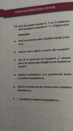 ATOM VE PERİYODİK SİSTEM
11. Ayni baş grupta bulunan X, Y ve Z metallerinin
atom yarıçapları arasında X> Y>Z ilişkisi vardır.
Buna göre,
a. Atom numaralarına göre, küçükten büyüğe sırala-
yiniz.
b. Elektron verme eğilimi en büyük olan hangisidir?
c. Üçü de IA grubunda ise hangisinin 9F element
atomu ile oluşturduğu bileşiğin iyonik karakteri en
fazladır?
d. Oksijenli bileşiklerinin sulu çözeltilerinin bazlık
kuvvetlerini karşılaştırınız.
e. Üçü de IA grubunda ise normal erime noktalarını
karşılaştiriniz.
1. iyonlaşma enerjilerini karşılaştırınız.
