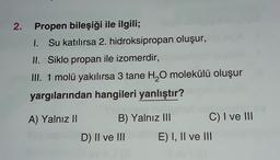 2. Propen bileşiği ile ilgili;
I. Su katılırsa 2. hidroksipropan oluşur,
II. Siklo propan ile izomerdir,
III. 1 molü yakılırsa 3 tane H2O molekülü oluşur
yargılarından hangileri yanlıştır?
A) Yalnız II B) Yalnız III C) I ve III
D) II ve III E) I, II ve III