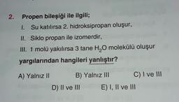 2. Propen bileşiği ile ilgili;
I. Su katılırsa 2. hidroksipropan oluşur,
II. Siklo propan ile izomerdir,
III. 1 molü yakılırsa 3 tane H2O molekülü oluşur
yargılarından hangileri yanlıştır?
A) Yalnız II B) Yalnız III C) I ve III
D) II ve III E) I, II ve III
