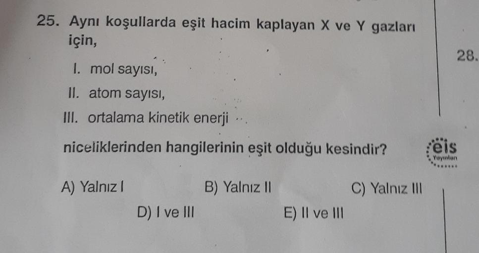 25. Aynı koşullarda eşit hacim kaplayan X ve Y gazları
için,
28.
I. mol sayısı,
II. atom sayısı,
III. ortalama kinetik enerji
niceliklerinden hangilerinin eşit olduğu kesindir?
eis
Yeymun
A) Yalnız
B) Yalnız 1
C) Yalnız III
D) I ve III
E) II ve III
