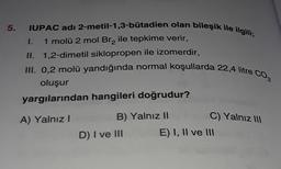 5. IUPAC adı 2-metil-1,3-bütadien olan bileşik ile ilgili;
1. 1 molü 2 mol Brą ile tepkime verir,
II. 1,2-dimetil siklopropen ile izomerdir,
III. 0,2 molü yandığında normal koşullarda 22,4 litre CO2
oluşur
yargılarından hangileri doğrudur?
A) Yalnız!
B) Yalnız II
C) Yalnız III
D) I ve III
E) I, II ve III
