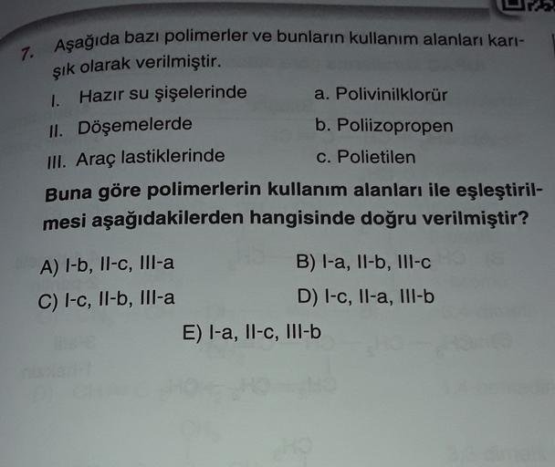 7. Aşağıda bazı polimerler ve bunların kullanım alanları kari-
şık olarak verilmiştir.
1. Hazır su şişelerinde a. Polivinilklorür
II. Döşemelerde
b. Poliizopropen
III. Araç lastiklerinde
c. Polietilen
Buna göre polimerlerin kullanım alanları ile eşleştiril
