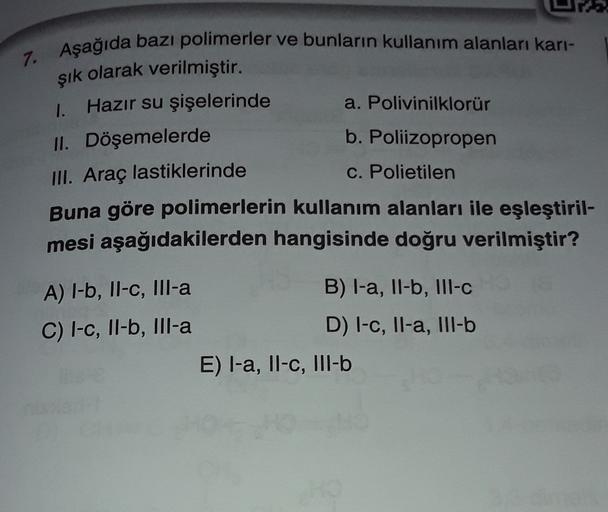 7. Aşağıda bazı polimerler ve bunların kullanım alanları kari-
şık olarak verilmiştir.
1. Hazır su şişelerinde a. Polivinilklorür
II. Döşemelerde
b. Poliizopropen
III. Araç lastiklerinde
c. Polietilen
Buna göre polimerlerin kullanım alanları ile eşleştiril