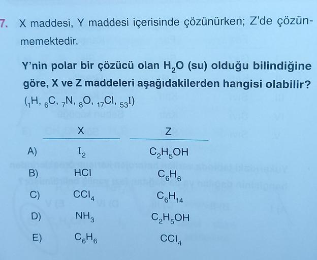 7. X maddesi, Y maddesi içerisinde çözünürken; Z'de çözün-
memektedir.
Y'nin polar bir çözücü olan H0 (su) olduğu bilindiğine
göre, X ve Z maddeleri aşağıdakilerden hangisi olabilir?
(H, C, „N, 20, 17C1, 531)
6
8
X
Z
A)
I2
C,H,OH
B)
HCI
CH
C)
CCIA
.
C6H4
D