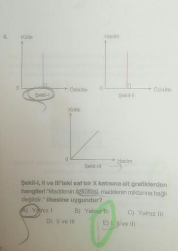 Kotle
Hacim
→ Özkütle
0
Özkütle
Şekil-1
Sekil
Kütle
0
Hacim
Şekil-111
Şekil 1, Il ve III'teki saf bir X katısına ait grafiklerden
hangileri "Maddenin özkütlesi, maddenin miktarına bağlı
değildir." ilkesine uygundur?
A) Yalnız! B) Yalnız il
C) Yalnız lll
D)