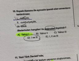 10. Soyadı Kanunu ile ayrıcalık işareti olan unvanların
kaldırılması;
1 halkçılık,
II. cumhuriyetçilik,
Waiklik
ilkelerinden hangileri ile doğrudan ilişkilidir?
A) Yalniz. B) Yalnız || C) Yalnız III
D) I ve III E) I, II ve III
14
11. Yeni Türk Devleti'nde;
um $17 bir toplum yapısının oluşturulması,
