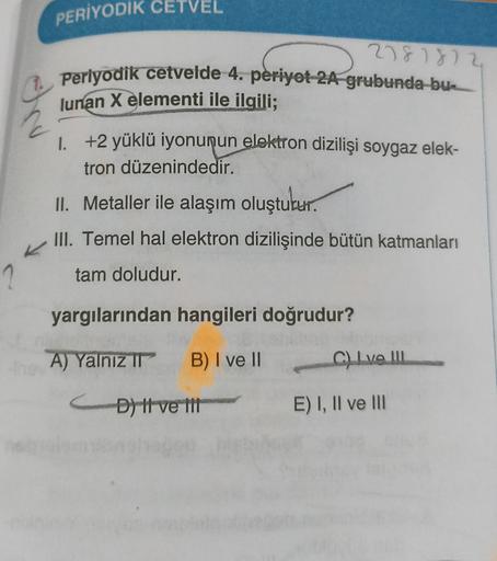 PERİYODIK CETVEL
278 1872
1. Periyodik cetvelde 4. periyot 2A grubunda bu
lunan X elementi ile ilgili;
1. +2 yüklü iyonunun elektron dizilişi soygaz elek-
tron düzenindedir.
II. Metaller ile alaşım oluşturur.
III. Temel hal elektron dizilişinde bütün katma