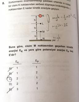 8.
Sürtünmenin önemsenmedigi şekildeki ortamda m kütleli
bir cisim K noktasından serbest düşmeye bırakıldığında, L
noktasından E kadar kinetik enerjiyle geçiyor.
K
I migh = 1 mW? E
h
OL
mg2h = 2E
h
.M
h
N
yer
Buna göre, cisim M noktasından geçerken kinetik
enerjisi Ek ve yere göre potansiyel enerjisi Ep kaç
E'dir?
EK
Ep
1
A) 1
BY 1
2
2
1
C)
D)
2
2
3
1
