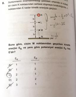 8.
Sürtünmenin önemsenmedigi şekildeki ortamda m kütleli
bir cisim K noktasından serbest düşmeye bırakıldığında, L
noktasından E kadar kinetik enerjiyle geçiyor.
K
I migh = 1 mW? E
h
OL
mg2h = 2E
h
.M
h
N
yer
Buna göre, cisim M noktasından geçerken kinetik
enerjisi Ek ve yere göre potansiyel enerjisi Ep kaç
E'dir?
EK
Ep
1
A) 1
BY 1
2
2
1
C)
D)
2
2
3
1
