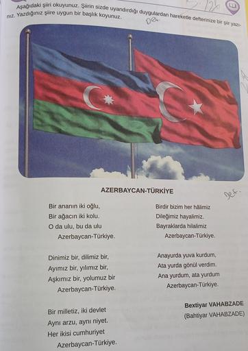 Aşağıdaki şiiri okuyunuz. Şiirin sizde uyandırdığı duygulardan hareketle defterinize bir şiir yazı-
niz. Yazdığınız şiire uygun bir başlık koyunuz.
Det.
C
AZERBAYCAN-TÜRKİYE
Def.
Bir ananın iki oğlu,
Bir ağacın iki kolu.
O da ulu, bu da ulu
Azerbaycan-Türk