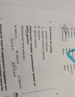 A Mitoz
B) Mayoz
C) Mayoz
D) Döllenme
El Döllenme
Döllenme
Mitoz
Mitoz
Mayoz
Mitoz
Döllenme
Mayoz
Mitoz
8.
6.
Çok hücreli bir canlıda,
I. yaraların iyileşmesi,
II. zigottan embriyo oluşması,
III. büyüme,
IV. gamet oluşumu
olaylarından hangileri gerçekleşirken kalıtsal çe-
şitlilik görülür?
(Mutasyonlar ihmal edilecek.)
eis
Yayinlc
A) Yalnız II
B) Yalnız III
C) Yalnız IV
D) II ve IV EY11, III ve IV
Normal bir insarda aşağıdakilerin hangisinde veri-
sayıca bir-