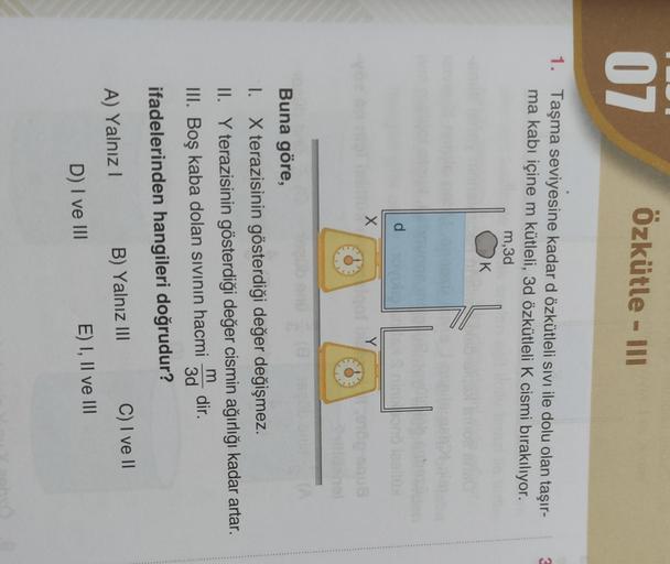 07
Özkütle - III
3
1. Taşma seviyesine kadar d özkütleli sivi ile dolu olan taşır-
ma kabı içine m kütleli, 3d özkütleli K cismi bırakılıyor.
m,3d
K
d
X
Y
Buna göre,
I. X terazisinin gösterdiği değer değişmez.
II. Y terazisinin gösterdiği değer cismin ağır
