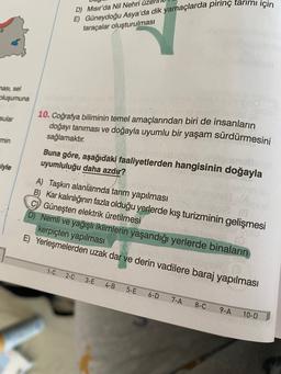 D) Misir'da Nil Nehri üze
E) Güneydoğu Asya'da dik yamaçlarda pirinç tarımı için
taraçalar oluşturulması
masi, sel
pluşumuna
sular
10. Coğrafya biliminin temel amaçlarından biri de insanların
doğayı tanıması ve doğayla uyumlu bir yaşam sürdürmesini
sağlamaktır.
min
Buna göre, aşağıdaki faaliyetlerden hangisinin doğayla
uyumluluğu daha azdır?
riyle
A) Taşkın alanlarında tarım yapılması
B) Kar kalınlığının fazla olduğu yerlerde kış turizminin gelişmesi
Güneşten elektrik üretilmesi
D) Nemli ve yağışlı iklimlerin yaşandığı yerlerde binaların
kerpiçten yapılması
E) Yerleşmelerden uzak dar ve derin vadilere baraj yapılması
1-C
2-C
3-E
4-B
5-E
6-D
7-A
8-C
9-A
10-D
