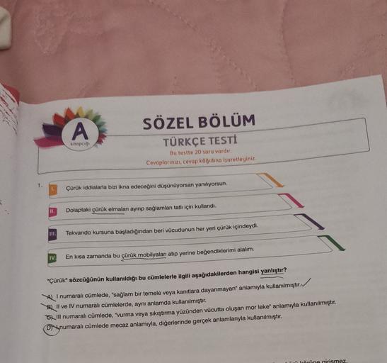 A
SÖZEL BÖLÜM
TÜRKÇE TESTI
kitapcigi
Bu testte 20 soru vardır
Cevaplarınızı, cevap kağıdına işaretleyiniz
1
Çürük iddialarla bizi ikna edeceğini düşünüyorsan yanılıyorsun.
II.
Dolaptaki çürük elmaları ayırıp sağlamları tatlı için kullandı.
011,
Tekvando ku