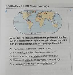 COĞRAFYA BİLİMİ / İnsan ve Doğa
6.
9.
IV
Ekvator
Yukarıdaki haritada numaralanmış yerlerde doğal ko-
şulların insan yaşamı için elverişsiz olmasında etkili
olan durumlar hangisinde yanlış eşleştirilmiştir?
A) I numaralı yerde yüksek sıcaklık ve nem
B) Il numaralı yerde buzullarla kaplı alan
C) Ill numaralı yerde su kaynaklarının yetersizliği
D) IV numaralı yerde doğal kaynakların yetersizliği
E) V numaralı yerde dağlık ve engebeli araziler