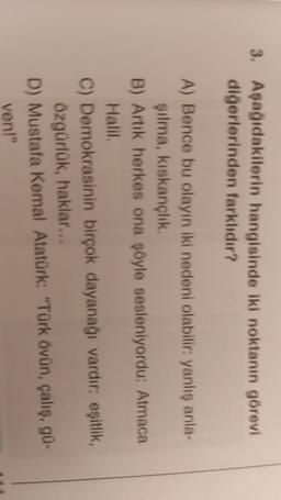 3. Aşağıdakilerin hangisinde iki noktanın görevi
diğerlerinden farklıdır?
A) Bence bu olayın iki nedeni olabilir: yanlış anla
silma, kıskançlik
B) Artık herkes ona şöyle sesleniyordu: Atmaca
Halil
C) Demokrasinin birçok dayanağı vardır: eşitlik,
özgürlük, haklar...
D) Mustafa Kemal Atatürk: "Türk övün, çalış, gü-
ven!"

