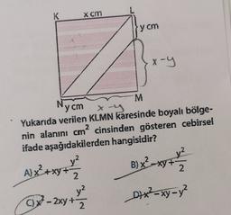 K
Xcm
y cm
x-Y
x-g
Nycm
M
Yukarıda verilen KLMN karesinde boyalı bölge-
nin alanını cm² cinsinden gösteren cebirsel
ifade aşağıdakilerden hangisidir?
2
?
B) x-x5+
+
Xy+
A) x² + xy + y²
2
2
y?
C) x2 - 2xy + 2
Dx²-xy-y²
