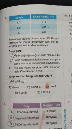 Erime Noktası (°C)
7.
Bileşik
10. 1 b
mil
mc
KCI
770
KBr
734
ve
bu
KI
682
B
Yukarıdaki tabloda K atomunun CI, Br ve
atomları ile yaptığı bileşiklerin aynı dış ba-
sınçtaki erime noktaları verilmiştir.
Buna göre;
yonik bağ sağlamlığı en fazla olan KCl dir.