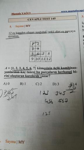 www.mustafayagci
Mustafa YAĞCI
3.
CEVAPLI TEST 145
ic
k
1.
Sayma MY
te
12 eş kareden oluşan aşağıdaki şekli dört eş parçaya
ayıralım.
E
12
B4
5
6 7 8
9 10 11 12
A = {1, 2, 3, 4, 5, 6, 7) kümesinin üçlü kombinas-
yonlarının kaç tanesi bu parçaların herhangi