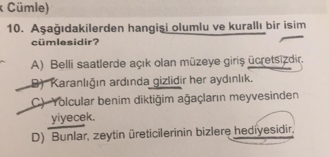 * Cümle)
10. Aşağıdakilerden hangisi olumlu ve kuralli bir isim
cümlesidir?
A) Belli saatlerde açık olan müzeye giriş ücretsizdir.
BT Karanlığın ardında gizlidir her aydınlık.
CH Yolcular benim diktiğim ağaçların meyvesinden
yiyecek
D) Bunlar, zeytin üreti