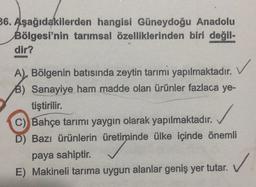 36. Aşağıdakilerden hangisi Güneydoğu Anadolu
Bölgesi'nin tarımsal özelliklerinden biri değil-
dir?
A), Bölgenin batısında zeytin tarımı yapılmaktadır.
B) Sanayiye ham madde olan ürünler fazlaca ye-
tiştirilir.
C) Bahçe tarımı yaygın olarak yapılmaktadır.
D) Bazı ürünlerin üretiminde ülke içinde önemli
paya sahiptir.
E) Makineli tarıma uygun alanlar geniş yer tutar.
✓