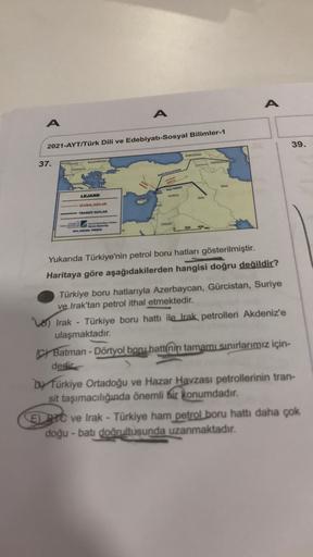 A
A
A
2021-AYT/Türk Dili ve Edebiyatı-Sosyal Bilimler-1
39.
GORCISTAN
37.
BULGARİSTAN
ACRILAYOT
BANO MAN
BATMAN
DORTY
AKTUARIE
LEJAND
SURİYE
IRA
ULUSAL HATLAR
TRANSIT HATLAR
GROON
200
400 kn
ANA
Yukarıda Türkiye'nin petrol boru hatları gösterilmiştir.
Haritaya göre aşağıdakilerden hangisi doğru değildir?
Türkiye boru hatlarıyla Azerbaycan, Gürcistan, Suriye
ve Irak'tan petrol ithal etmektedir.
Türkiye boru hattı ile Irak petrolleri Akdeniz'e
ulaşmaktadır.
o Irak
C Batman - Dörtyol boru hattinin tamamı sınırlarımız için-
dedir
Dy Türkiye Ortadoğu ve Hazar Havzası petrollerinin tran-
sit taşımacılığında önemli bir konumdadır.
E) PC ve Irak - Türkiye ham petrol boru hattı daha çok
doğu-batı doğrultusunda uzanmaktadır.