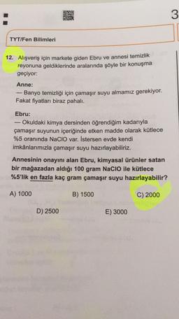 DNRO
NG
3
TYT/Fen Bilimleri
12. Alışveriş için markete giden Ebru ve annesi temizlik
reyonuna geldiklerinde aralarında şöyle bir konuşma
geçiyor:
-
Anne:
Banyo temizliği için çamaşır suyu almamız gerekiyor.
Fakat fiyatları biraz pahalı.
Ebru:
Okuldaki kimya dersinden öğrendiğim kadarıyla
çamaşır suyunun içeriğinde etken madde olarak kütlece
%5 oranında Nacio var. İstersen evde kendi
imkânlarımızla çamaşır suyu hazırlayabiliriz.
Annesinin onayını alan Ebru, kimyasal ürünler satan
bir mağazadan aldığı 100 gram NaClO ile kütlece
%5'lik en fazla kaç gram çamaşır suyu hazırlayabilir?
A) 1000
B) 1500
C) 2000
D) 2500
E) 3000
