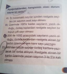 Aşağıdakilerden hangisinin olası durum
sayısı en azdır?
11
A) İki basamaklı sayılar içinden rastgele seçi-
len bir sayının asal sayı olması
B) Üzerinde 100'e kadar sayıların yazılı ola
duğu, özdeş toplardan rastgele seçilen bir
topun çift sayr olması
© 200 ile 1000 arasındaki sayıların yazılı ol-
duğu, özdeş kartlardan rastgele alınan bir
kartın üzerinde tam kare sayı yazması
D) 600'dan köçük sayılar özdeş kartlara
yazı-
Jarak bir torba atılıyor. Rastgele alınan bir
kartın üzerinde yazan sayının 3 ile 5'in katı
olması