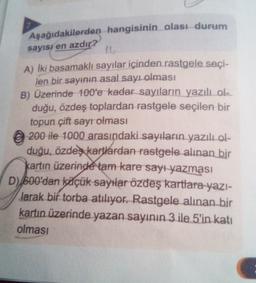 Aşağıdakilerden hangisinin olası durum
sayısı en azdır?
11
A) İki basamaklı sayılar içinden rastgele seçi-
len bir sayının asal sayı olması
B) Üzerinde 100'e kadar sayıların yazılı ola
duğu, özdeş toplardan rastgele seçilen bir
topun çift sayr olması
© 200 ile 1000 arasındaki sayıların yazılı ol-
duğu, özdeş kartlardan rastgele alınan bir
kartın üzerinde tam kare sayı yazması
D) 600'dan köçük sayılar özdeş kartlara
yazı-
Jarak bir torba atılıyor. Rastgele alınan bir
kartın üzerinde yazan sayının 3 ile 5'in katı
olması
