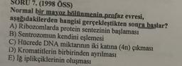 SORU 7. (1998 ÖSS)
Normal bir mavoz bölünmenin profaz evresi,
aşağıdakilerden hangisi gerçekleştikten sonra başlar?
A) Ribozomlarda protein sentezinin başlaması
B) Sentrozomun kendini eşlemesi
C) Hücrede DNA miktarının iki katına (4n) çıkması
D) Kromatitlerin birbirinden ayrılması
E) Iğ iplikçiklerinin oluşması
