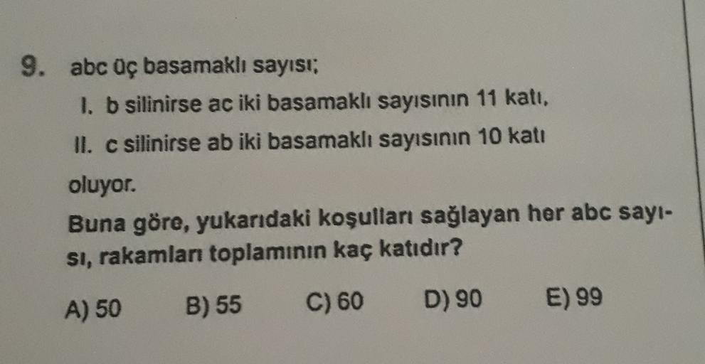 9. abc üç basamaklı sayısı:
1. b silinirse ac iki basamaklı sayısının 11 kati,
II. c silinirse ab iki basamaklı sayısının 10 katı
oluyor.
Buna göre, yukarıdaki koşulları sağlayan her abc sayi-
si, rakamları toplamının kaç katıdır?
A) 50
B) 55
C) 60
D) 90
E