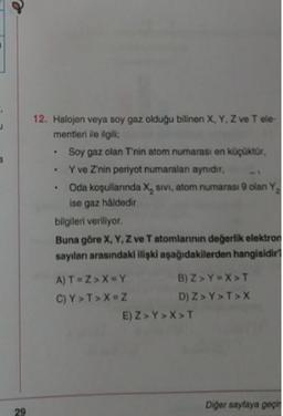 e
12. Halojen veya soy gaz olduğu bilinen X, Y, Z ve Tele
mentieri de ilgili
Soy gaz olan Tnin atom numarası en kopuktur,
Y ve Znin periyot numaralan aynidir.
• Oda kopullanında X, sivi, atom numarası olan Y,
ise gaz haldedir
bilgileri veriliyor.
Buna göre X, Y, Z ve Tatomlannin değerlik elektron
sayıları arasındaki ilipki aşağıdakilerden hangisidir
A) T=ZX=Y B) ZYX>T
C)Y>T>X=
ZD) Z> Y>T>X
-2 )
E) Z> Y>X>T
Diger sayfaya per
29