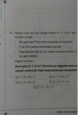 e
12. Halojen veya soy gaz olduğu bilinen X, Y, Z ve Tele
mentieri de ilgili
Soy gaz olan Tnin atom numarası en kopuktur,
Y ve Znin periyot numaralan aynidir.
• Oda kopullanında X, sivi, atom numarası olan Y,
ise gaz haldedir
bilgileri veriliyor.
Buna göre X, Y, Z ve Tatomlannin değerlik elektron
sayıları arasındaki ilipki aşağıdakilerden hangisidir
A) T=ZX=Y B) ZYX>T
C)Y>T>X=
ZD) Z> Y>T>X
-2 )
E) Z> Y>X>T
Diger sayfaya per
29
